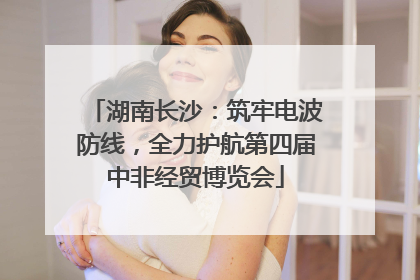 湖南长沙：筑牢电波防线，全力护航第四届中非经贸博览会