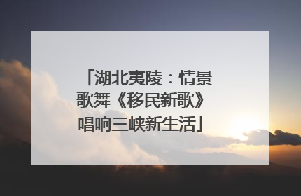 湖北夷陵：情景歌舞《移民新歌》唱响三峡新生活
