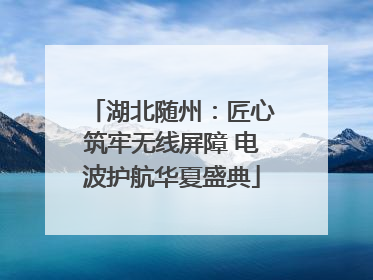 湖北随州：匠心筑牢无线屏障 电波护航华夏盛典