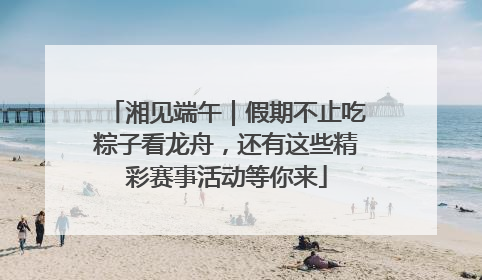湘见端午｜假期不止吃粽子看龙舟，还有这些精彩赛事活动等你来