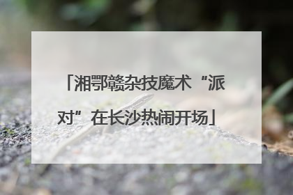 湘鄂赣杂技魔术“派对”在长沙热闹开场