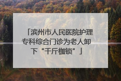 滨州市人民医院护理专科综合门诊为老人卸下“千斤枷锁”