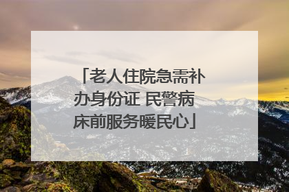 老人住院急需补办身份证 民警病床前服务暖民心
