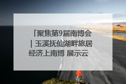 聚焦第9届南博会｜玉溪抚仙湖畔旅居经济上南博 展示云南生活新样本