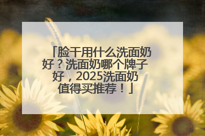脸干用什么洗面奶好？洗面奶哪个牌子好，2025洗面奶值得买推荐！