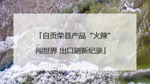 自贡荣县产品“火辣”闯世界 出口刷新纪录