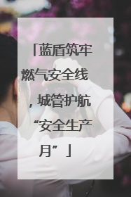蓝盾筑牢燃气安全线，城管护航“安全生产月”