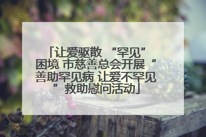 让爱驱散 “罕见” 困境 市慈善总会开展“善助罕见病 让爱不罕见”救助慰问活动