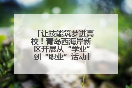 让技能筑梦进高校！青岛西海岸新区开展从“学业”到“职业”活动
