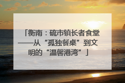 衡南：硫市镇长者食堂——从“孤独餐桌”到文明的“温馨港湾”