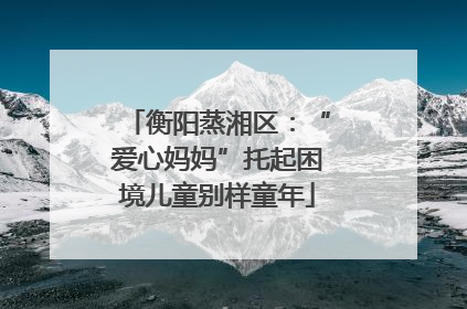 衡阳蒸湘区：“爱心妈妈”托起困境儿童别样童年