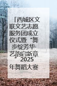 西城区文联文艺志愿服务团成立仪式暨“舞步绽芳华·艺韵启新章”2025年舞蹈大赛展演圆满举办
