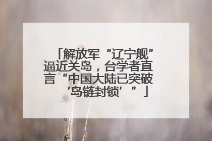 解放军“辽宁舰”逼近关岛，台学者直言“中国大陆已突破‘岛链封锁’”