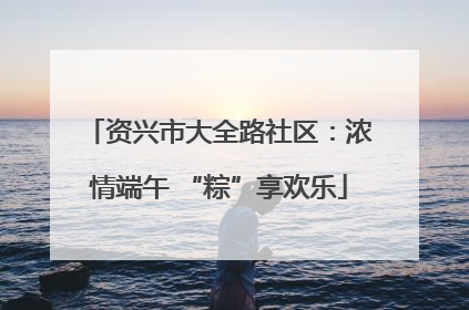 资兴市大全路社区：浓情端午 “粽”享欢乐