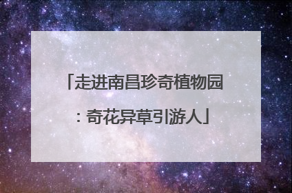 走进南昌珍奇植物园：奇花异草引游人