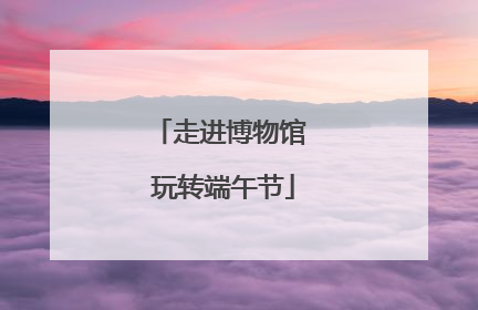 走进博物馆 玩转端午节