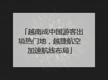 越南成中国游客出境热门地，越捷航空加速航线布局