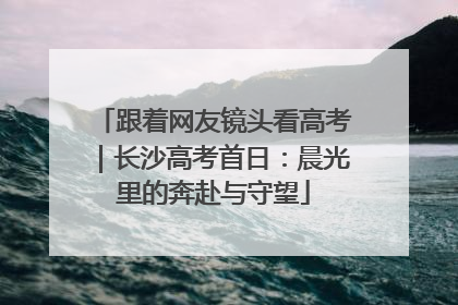 跟着网友镜头看高考｜长沙高考首日：晨光里的奔赴与守望