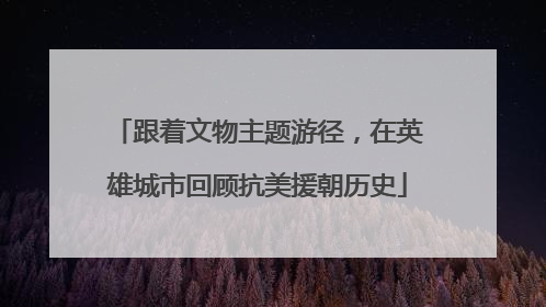 跟着文物主题游径，在英雄城市回顾抗美援朝历史