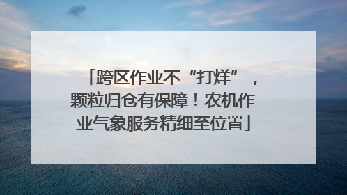 跨区作业不“打烊”，颗粒归仓有保障！农机作业气象服务精细至位置