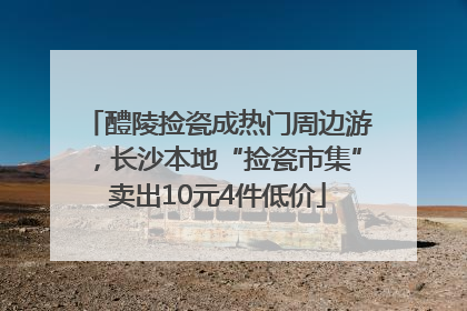 醴陵捡瓷成热门周边游，长沙本地“捡瓷市集”卖出10元4件低价