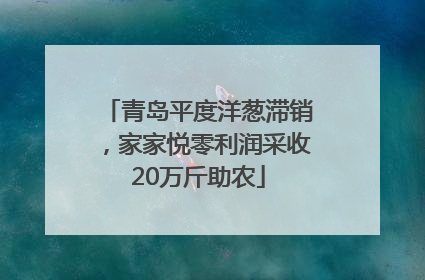 青岛平度洋葱滞销，家家悦零利润采收20万斤助农