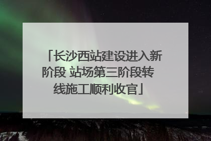 长沙西站建设进入新阶段 站场第三阶段转线施工顺利收官