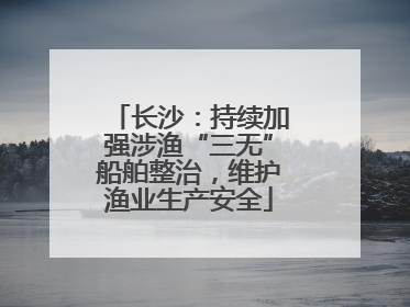 长沙：持续加强涉渔“三无”船舶整治，维护渔业生产安全