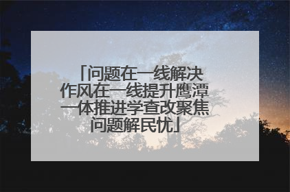 问题在一线解决 作风在一线提升鹰潭一体推进学查改聚焦问题解民忧
