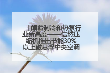 颠覆制冷和热泵行业新高度——信然压缩机推出节能30%以上磁悬浮中央空调和磁悬浮热泵