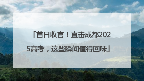首日收官！直击成都2025高考，这些瞬间值得回味