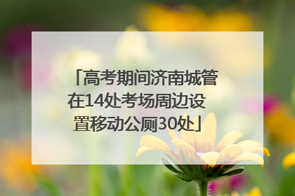 高考期间济南城管在14处考场周边设置移动公厕30处