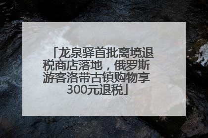 龙泉驿首批离境退税商店落地，俄罗斯游客洛带古镇购物享300元退税
