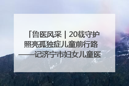 鲁医风采｜20载守护 照亮孤独症儿童前行路——记济宁市妇女儿童医院儿童康复中心主任、副主任技师赵淑珍