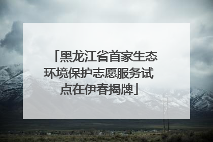 黑龙江省首家生态环境保护志愿服务试点在伊春揭牌