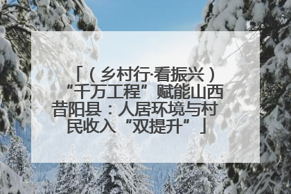（乡村行·看振兴）“千万工程”赋能山西昔阳县：人居环境与村民收入“双提升”