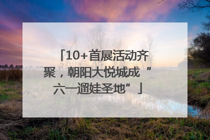 10+首展活动齐聚，朝阳大悦城成“六一遛娃圣地”