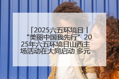 2025六五环境日丨“美丽中国我先行”2025年六五环境日山西主场活动在大同启动 多元形式绘就生态画卷