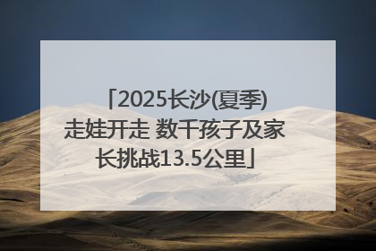 2025长沙(夏季)走娃开走 数千孩子及家长挑战13.5公里