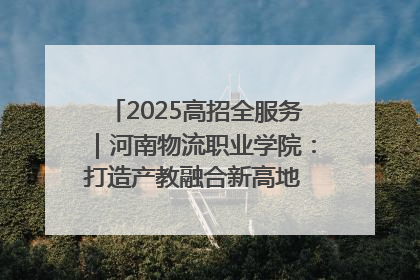 2025高招全服务｜河南物流职业学院：打造产教融合新高地 推动高质量快速发展