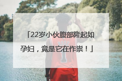 22岁小伙腹部隆起如孕妇，竟是它在作祟！