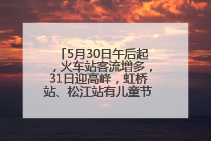 5月30日午后起，火车站客流增多，31日迎高峰，虹桥站、松江站有儿童节和端午亲子活动