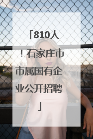 810人！石家庄市市属国有企业公开招聘