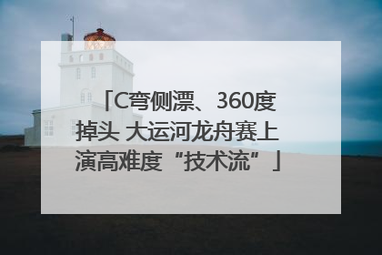C弯侧漂、360度掉头 大运河龙舟赛上演高难度“技术流”