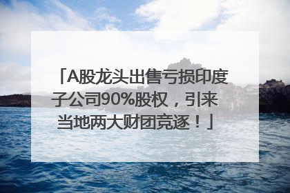 A股龙头出售亏损印度子公司90%股权，引来当地两大财团竞逐！