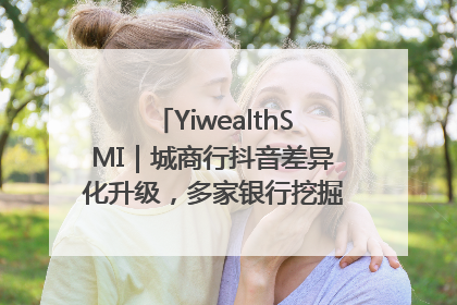 YiwealthSMI｜城商行抖音差异化升级，多家银行挖掘自身特色出圈！